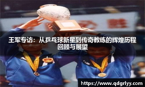 王军专访：从乒乓球新星到传奇教练的辉煌历程回顾与展望